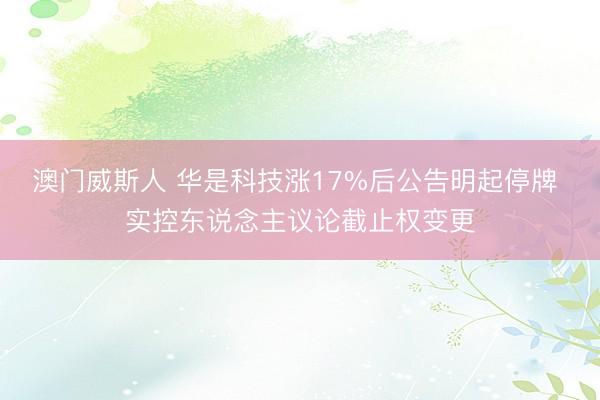澳门威斯人 华是科技涨17%后公告明起停牌 实控东说念主议论截止权变更