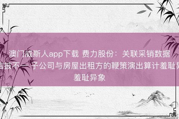 澳门威斯人app下载 费力股份:关联采销数据或信披不一 子公司与房屋出租方的鞭策演出算计羞耻异象