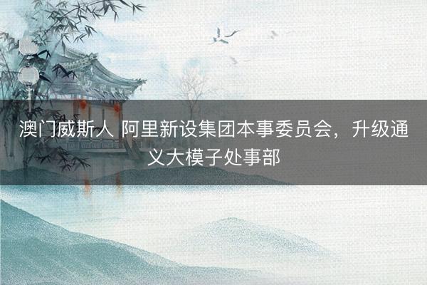 澳门威斯人 阿里新设集团本事委员会，升级通义大模子处事部