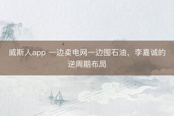 威斯人app 一边卖电网一边囤石油，李嘉诚的逆周期布局