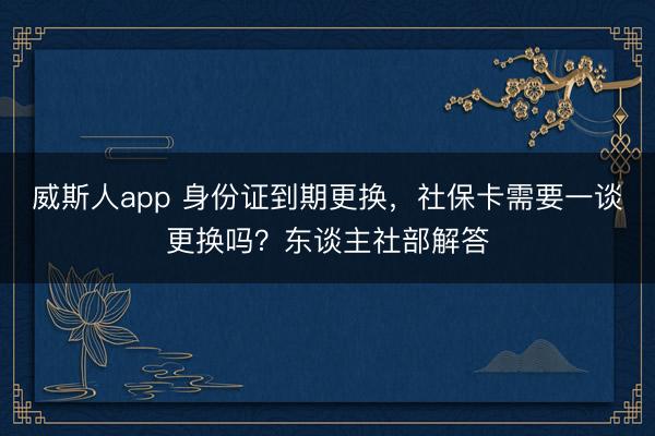 威斯人app 身份证到期更换，社保卡需要一谈更换吗？东谈主社部解答