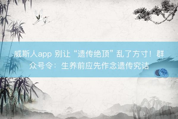 威斯人app 别让 “遗传绝顶” 乱了方寸！群众号令：生养前应先作念遗传究诘