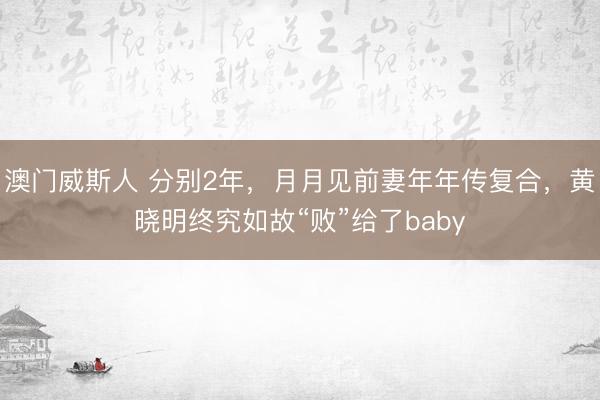 澳门威斯人 分别2年，月月见前妻年年传复合，黄晓明终究如故“败”给了baby