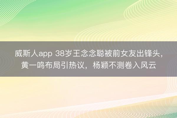 威斯人app 38岁王念念聪被前女友出锋头，黄一鸣布局引热议，杨颖不测卷入风云