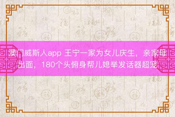 澳门威斯人app 王宁一家为女儿庆生，亲家母出面，180个头俯身帮儿媳举发话器超宠