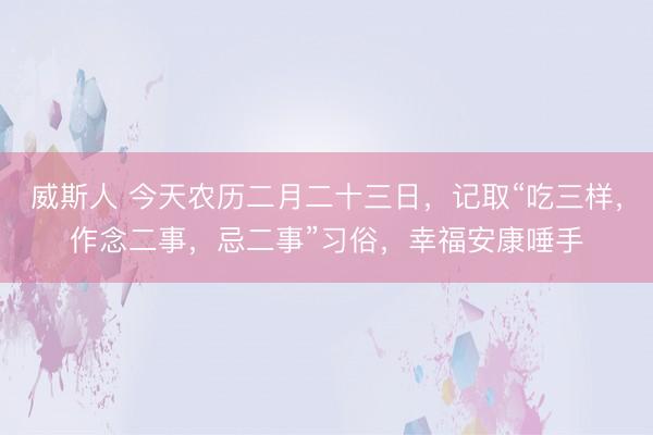 威斯人 今天农历二月二十三日,记取“吃三样,作念二事,忌二事”习俗,幸福安康唾手