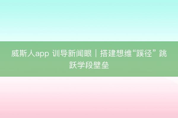 威斯人app 训导新闻眼|搭建想维“蹊径” 跳跃学段壁垒