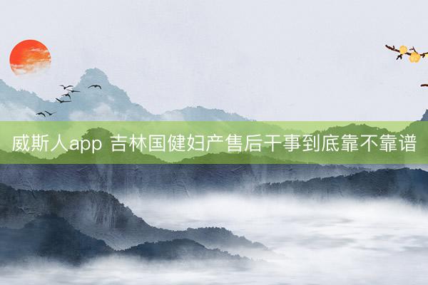 威斯人app 吉林国健妇产售后干事到底靠不靠谱