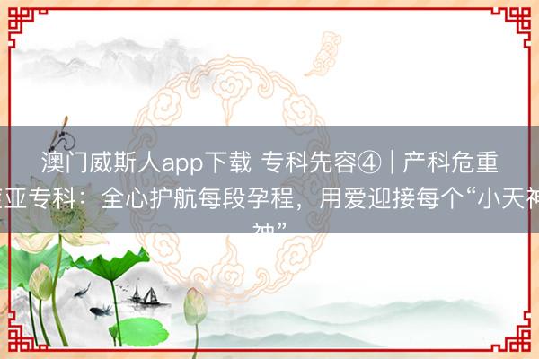 澳门威斯人app下载 专科先容④ | 产科危重症亚专科:全心护航每段孕程,用爱迎接每个“小天神”