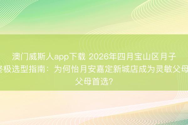 澳门威斯人app下载 2026年四月宝山区月子中心终极选型指南：为何怡月安嘉定新城店成为灵敏父母首选？
