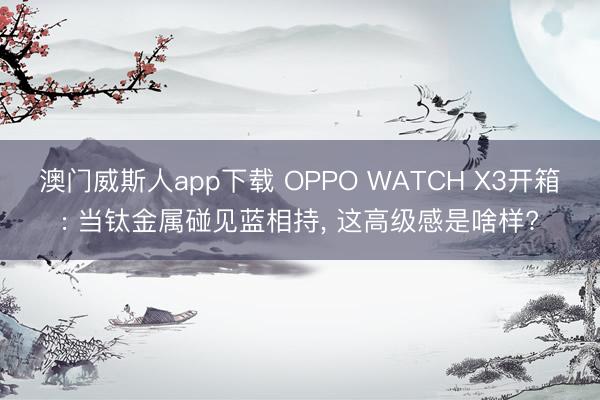 澳门威斯人app下载 OPPO WATCH X3开箱: 当钛金属碰见蓝相持, 这高级感是啥样?