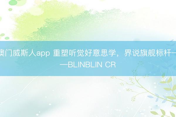 澳门威斯人app 重塑听觉好意思学，界说旗舰标杆——BLINBLIN CR
