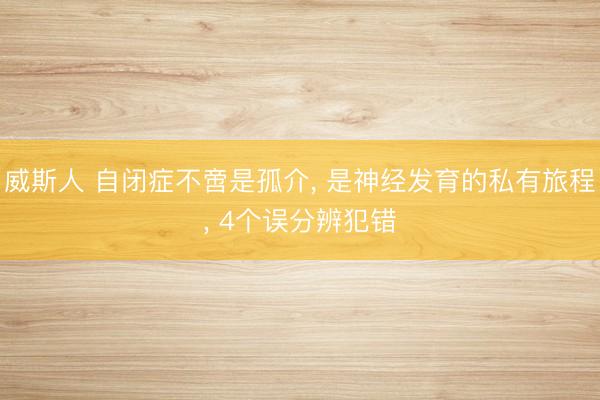 威斯人 自闭症不啻是孤介， 是神经发育的私有旅程， 4个误分辨犯错