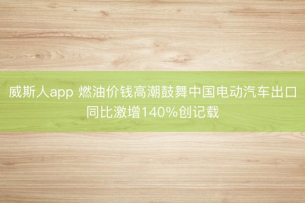 威斯人app 燃油价钱高潮鼓舞中国电动汽车出口同比激增140%创记载