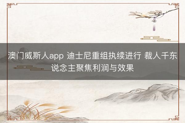 澳门威斯人app 迪士尼重组执续进行 裁人千东说念主聚焦利润与效果
