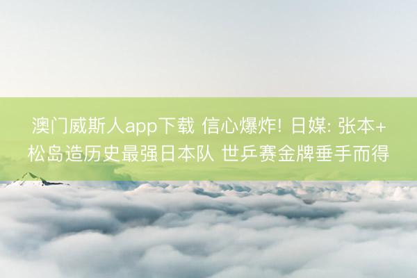 澳门威斯人app下载 信心爆炸! 日媒: 张本+松岛造历史最强日本队 世乒赛金牌垂手而得