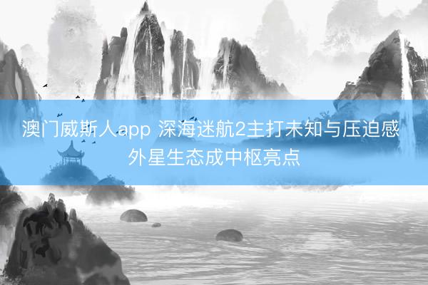 澳门威斯人app 深海迷航2主打未知与压迫感 外星生态成中枢亮点