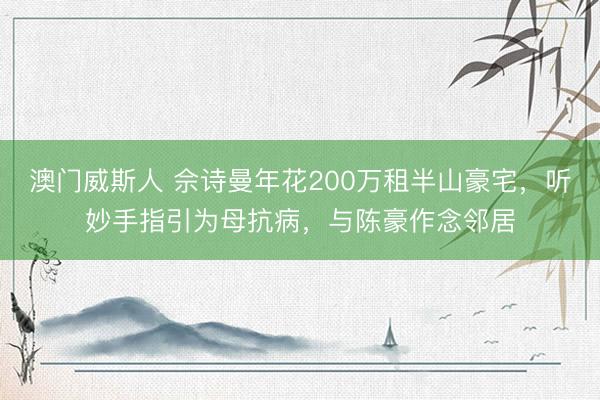 澳门威斯人 佘诗曼年花200万租半山豪宅,听妙手指引为母抗病,与陈豪作念邻居