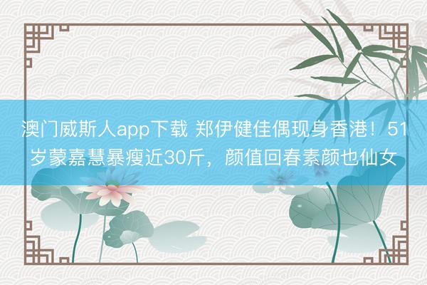澳门威斯人app下载 郑伊健佳偶现身香港！51岁蒙嘉慧暴瘦近30斤，颜值回春素颜也仙女