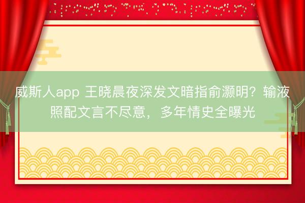 威斯人app 王晓晨夜深发文暗指俞灏明?输液照配文言不尽意,多年情史全曝光