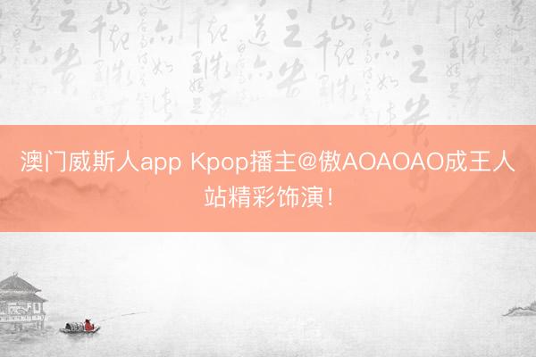 澳门威斯人app Kpop播主@傲AOAOAO成王人站精彩饰演！