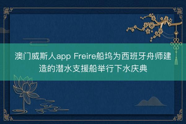 澳门威斯人app Freire船坞为西班牙舟师建造的潜水支援船举行下水庆典