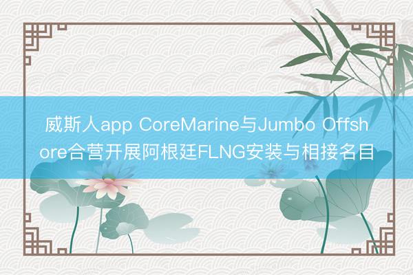 威斯人app CoreMarine与Jumbo Offshore合营开展阿根廷FLNG安装与相接名目