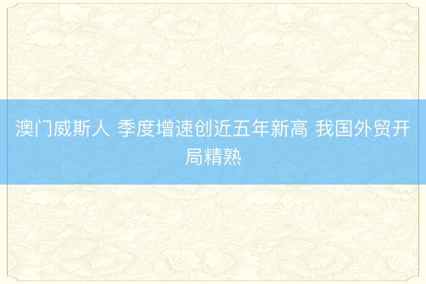 澳门威斯人 季度增速创近五年新高 我国外贸开局精熟