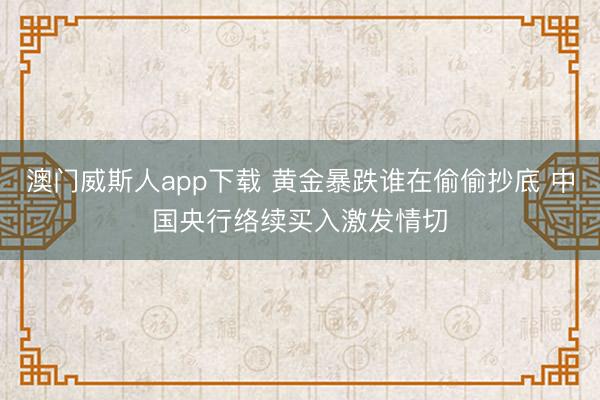 澳门威斯人app下载 黄金暴跌谁在偷偷抄底 中国央行络续买入激发情切