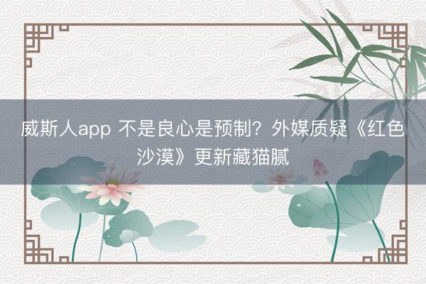 威斯人app 不是良心是预制？外媒质疑《红色沙漠》更新藏猫腻
