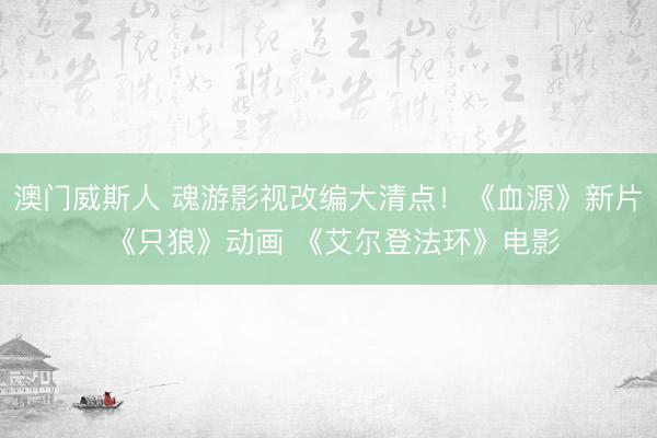 澳门威斯人 魂游影视改编大清点!《血源》新片 《只狼》动画 《艾尔登法环》电影