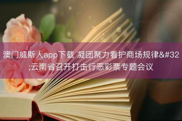 澳门威斯人app下载 凝团聚力看护商场规律 云南省召开打击行恶彩票专题会议