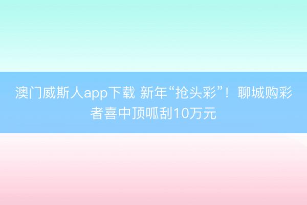 澳门威斯人app下载 新年“抢头彩”!聊城购彩者喜中顶呱刮10万元