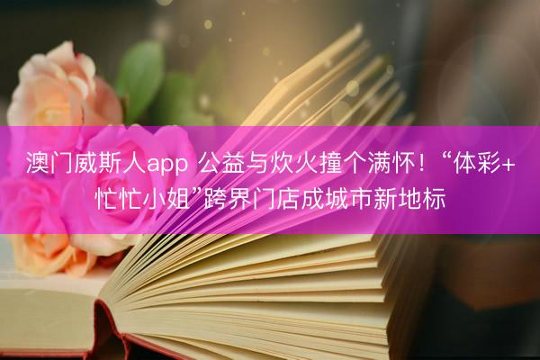 澳门威斯人app 公益与炊火撞个满怀!“体彩+忙忙小姐”跨界门店成城市新地标