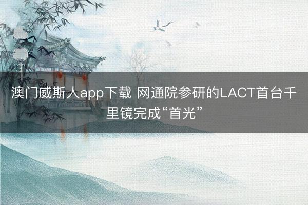 澳门威斯人app下载 网通院参研的LACT首台千里镜完成“首光”