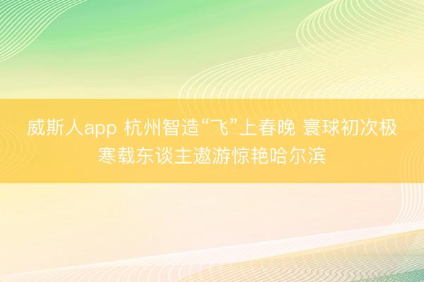 威斯人app 杭州智造“飞”上春晚 寰球初次极寒载东谈主遨游惊艳哈尔滨