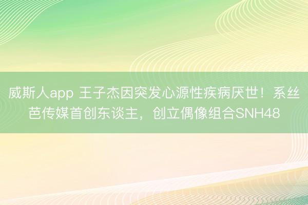 威斯人app 王子杰因突发心源性疾病厌世！系丝芭传媒首创东谈主，创立偶像组合SNH48
