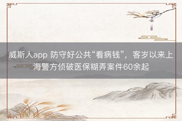 威斯人app 防守好公共“看病钱”，客岁以来上海警方侦破医保糊弄案件60余起