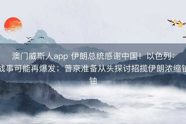 澳门威斯人app 伊朗总统感谢中国！以色列：战事可能再爆发；普京准备从头探讨招揽伊朗浓缩铀