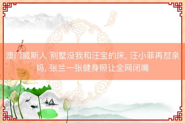 澳门威斯人 别墅没我和汪宝的床， 汪小菲再怼亲妈， 张兰一张健身照让全网闭嘴