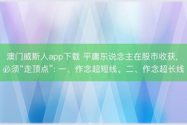 澳门威斯人app下载 平庸东说念主在股市收获， 必须“走顶点”: 一、作念超短线。二、作念超长线