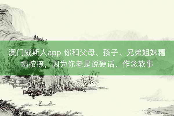 澳门威斯人app 你和父母、孩子、兄弟姐妹糟塌按捺，因为你老是说硬话、作念软事