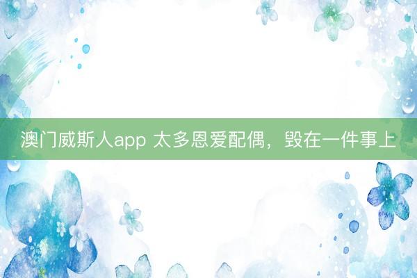 澳门威斯人app 太多恩爱配偶，毁在一件事上