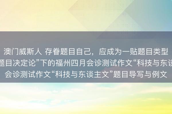 澳门威斯人 存眷题目自己，应成为一贴题目类型写稿的主要方向——“题目决定论”下的福州四月会诊测试作文“科技与东谈主文”题目导写与例文