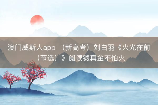 澳门威斯人app （新高考）刘白羽《火光在前（节选）》阅读锻真金不怕火