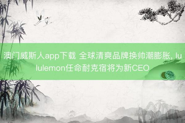澳门威斯人app下载 全球清爽品牌换帅潮膨胀， lululemon任命耐克宿将为新CEO