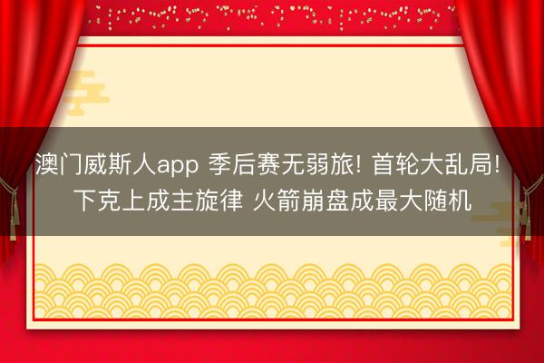 澳门威斯人app 季后赛无弱旅! 首轮大乱局! 下克上成主旋律 火箭崩盘成最大随机