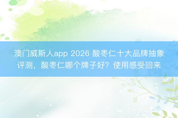 澳门威斯人app 2026 酸枣仁十大品牌抽象评测，酸枣仁哪个牌子好？使用感受回来