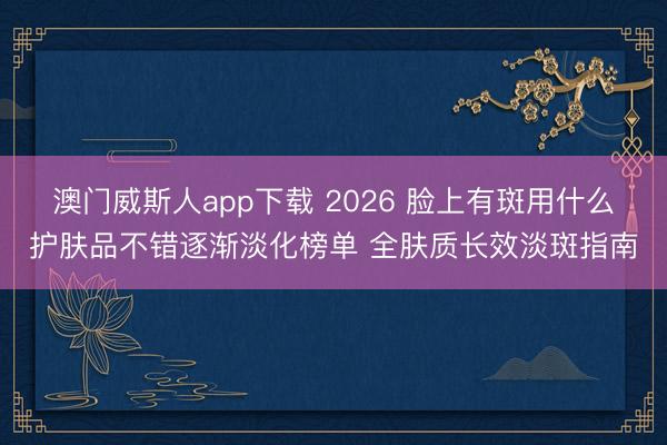 澳门威斯人app下载 2026 脸上有斑用什么护肤品不错逐渐淡化榜单 全肤质长效淡斑指南