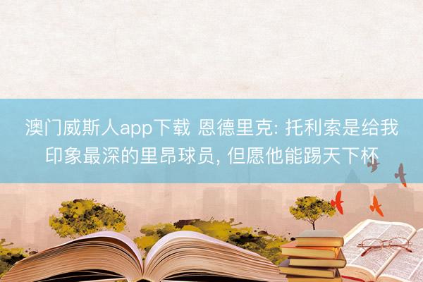 澳门威斯人app下载 恩德里克: 托利索是给我印象最深的里昂球员， 但愿他能踢天下杯